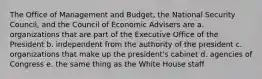 The Office of Management and Budget, the National Security Council, and the Council of Economic Advisers are a. organizations that are part of the Executive Office of the President b. independent from the authority of the president c. organizations that make up the president's cabinet d. agencies of Congress e. the same thing as the White House staff