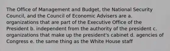 The Office of Management and Budget, the National Security Council, and the Council of Economic Advisers are a. organizations that are part of the Executive Office of the President b. independent from the authority of the president c. organizations that make up the president's cabinet d. agencies of Congress e. the same thing as the White House staff