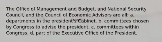 The Office of Management and Budget, and National Security Council, and the Council of Economic Advisors are all: a. departments in the president's Cabinet. b. committees chosen by Congress to advise the president. c. committees within Congress. d. part of the Executive Office of the President.