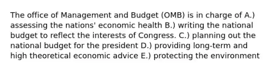 The office of Management and Budget (OMB) is in charge of A.) assessing the nations' economic health B.) writing the national budget to reflect the interests of Congress. C.) planning out the national budget for the president D.) providing long-term and high theoretical economic advice E.) protecting the environment