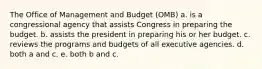 The Office of Management and Budget (OMB) a. is a congressional agency that assists Congress in preparing the budget. b. assists the president in preparing his or her budget. c. reviews the programs and budgets of all executive agencies. d. both a and c. e. both b and c.