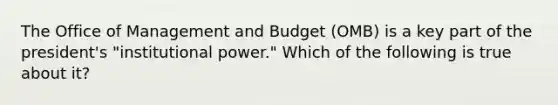 The Office of Management and Budget (OMB) is a key part of the president's "institutional power." Which of the following is true about it?