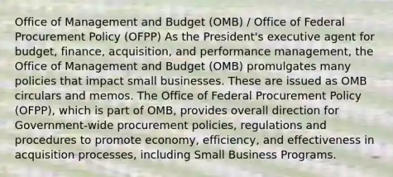 Office of Management and Budget (OMB) / Office of Federal Procurement Policy (OFPP) As the President's executive agent for budget, finance, acquisition, and performance management, the Office of Management and Budget (OMB) promulgates many policies that impact small businesses. These are issued as OMB circulars and memos. The Office of Federal Procurement Policy (OFPP), which is part of OMB, provides overall direction for Government-wide procurement policies, regulations and procedures to promote economy, efficiency, and effectiveness in acquisition processes, including Small Business Programs.