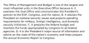 The Office of Management and Budget is one of the largest and most influential units in the Executive Office because A. it oversees the Oval Office and communicates the President's policies to the EOP, Congress, and the nation. B. it advises the President on national security issues and projects spending requirements for military, foreign intelligence, and domestic security initiatives. C. it prepares the federal budget and monitors the funds appropriated by Congress to all federal agencies. D. it is the President's major source of information and advice on the state of the nation's economy and helps prepare the annual Economic Report to Congress.