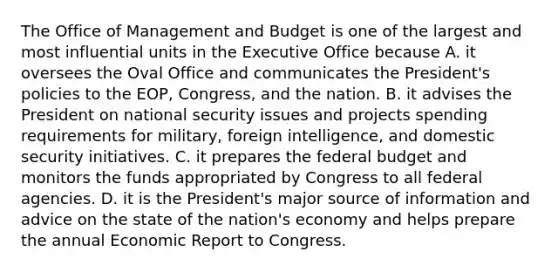 The Office of Management and Budget is one of the largest and most influential units in the Executive Office because A. it oversees the Oval Office and communicates the President's policies to the EOP, Congress, and the nation. B. it advises the President on national security issues and projects spending requirements for military, foreign intelligence, and domestic security initiatives. C. it prepares <a href='https://www.questionai.com/knowledge/kS29NErBPI-the-federal-budget' class='anchor-knowledge'>the federal budget</a> and monitors the funds appropriated by Congress to all federal agencies. D. it is the President's major source of information and advice on the state of the nation's economy and helps prepare the annual Economic Report to Congress.