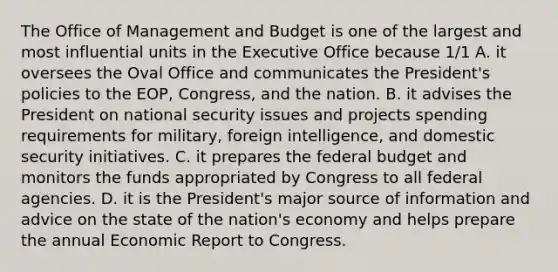 The Office of Management and Budget is one of the largest and most influential units in the Executive Office because 1/1 A. it oversees the Oval Office and communicates the President's policies to the EOP, Congress, and the nation. B. it advises the President on national security issues and projects spending requirements for military, foreign intelligence, and domestic security initiatives. C. it prepares the federal budget and monitors the funds appropriated by Congress to all federal agencies. D. it is the President's major source of information and advice on the state of the nation's economy and helps prepare the annual Economic Report to Congress.