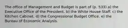 The office of Management and Budget is part of (p. 533) a) the Executive Office of the President. b) the White House Staff. c) the Kitchen Cabinet. d) the Congressional Budget Office. e) the Bureau of Economic Analysis.