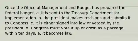 Once the Office of Management and Budget has prepared <a href='https://www.questionai.com/knowledge/kS29NErBPI-the-federal-budget' class='anchor-knowledge'>the federal budget</a>, a. it is sent to the Treasury Department for implementation. b. the president makes revisions and submits it to Congress. c. it is either signed into law or vetoed by the president. d. Congress must vote it up or down as a package within ten days. e. it becomes law.