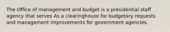 The Office of management and budget is a presidential staff agency that serves As a clearinghouse for budgetary requests and management improvements for government agencies.