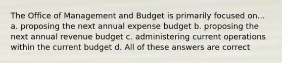 The Office of Management and Budget is primarily focused on... a. proposing the next annual expense budget b. proposing the next annual revenue budget c. administering current operations within the current budget d. All of these answers are correct