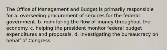 The Office of Management and Budget is primarily responsible for a. overseeing procurement of services for the federal government. b. monitoring the flow of money throughout the economy. c. helping the president monitor federal budget expenditures and proposals. d. investigating the bureaucracy on behalf of Congress.