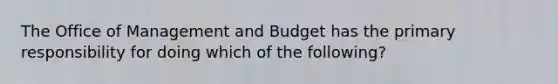 The Office of Management and Budget has the primary responsibility for doing which of the following?