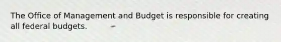 The Office of Management and Budget is responsible for creating all federal budgets.