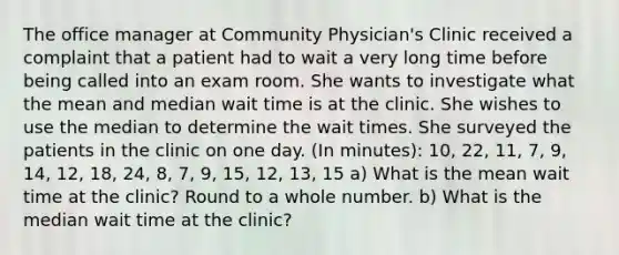 The office manager at Community Physician's Clinic received a complaint that a patient had to wait a very long time before being called into an exam room. She wants to investigate what the mean and median wait time is at the clinic. She wishes to use the median to determine the wait times. She surveyed the patients in the clinic on one day. (In minutes): 10, 22, 11, 7, 9, 14, 12, 18, 24, 8, 7, 9, 15, 12, 13, 15 a) What is the mean wait time at the clinic? Round to a whole number. b) What is the median wait time at the clinic?