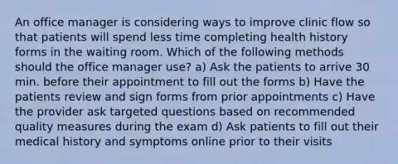 An office manager is considering ways to improve clinic flow so that patients will spend less time completing health history forms in the waiting room. Which of the following methods should the office manager use? a) Ask the patients to arrive 30 min. before their appointment to fill out the forms b) Have the patients review and sign forms from prior appointments c) Have the provider ask targeted questions based on recommended quality measures during the exam d) Ask patients to fill out their medical history and symptoms online prior to their visits