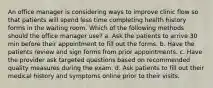 An office manager is considering ways to improve clinic flow so that patients will spend less time completing health history forms in the waiting room. Which of the following methods should the office manager use? a. Ask the patients to arrive 30 min before their appointment to fill out the forms. b. Have the patients review and sign forms from prior appointments. c. Have the provider ask targeted questions based on recommended quality measures during the exam. d. Ask patients to fill out their medical history and symptoms online prior to their visits.