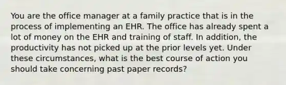 You are the office manager at a family practice that is in the process of implementing an EHR. The office has already spent a lot of money on the EHR and training of staff. In addition, the productivity has not picked up at the prior levels yet. Under these circumstances, what is the best course of action you should take concerning past paper records?