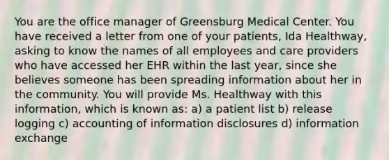 You are the office manager of Greensburg Medical Center. You have received a letter from one of your patients, Ida Healthway, asking to know the names of all employees and care providers who have accessed her EHR within the last year, since she believes someone has been spreading information about her in the community. You will provide Ms. Healthway with this information, which is known as: a) a patient list b) release logging c) accounting of information disclosures d) information exchange