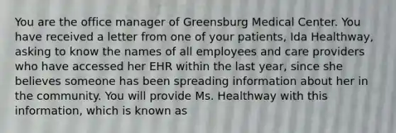 You are the office manager of Greensburg Medical Center. You have received a letter from one of your patients, Ida Healthway, asking to know the names of all employees and care providers who have accessed her EHR within the last year, since she believes someone has been spreading information about her in the community. You will provide Ms. Healthway with this information, which is known as