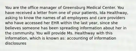 You are the office manager of Greensburg Medical Center. You have received a letter from one of your patients, Ida Healthway, asking to know the names of all employees and care providers who have accessed her EHR within the last year, since she believes someone has been spreading information about her in the community. You will provide Ms. Healthway with this information, which is known as: accounting of information disclosures