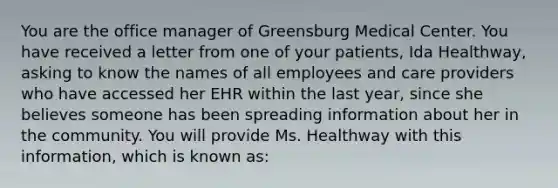 You are the office manager of Greensburg Medical Center. You have received a letter from one of your patients, Ida Healthway, asking to know the names of all employees and care providers who have accessed her EHR within the last year, since she believes someone has been spreading information about her in the community. You will provide Ms. Healthway with this information, which is known as: