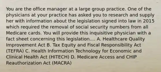 You are the office manager at a large group practice. One of the physicians at your practice has asked you to research and supply her with information about the legislation signed into law in 2015 which required the removal of social security numbers from all Medicare cards. You will provide this inquisitive physician with a fact sheet concerning this legislation.... A. Healthcare Quality Improvement Act B. Tax Equity and Fiscal Responsibility Act (TEFRA) C. Health Information Technology for Economic and Clinical Health Act (HITECH) D. Medicare Access and CHIP Reauthorization Act (MACRA)