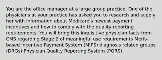 You are the office manager at a large group practice. One of the physicians at your practice has asked you to research and supply her with information about Medicare's newest payment incentives and how to comply with the quality reporting requirements. You will bring this inquisitive physician facts from CMS regarding Stage 2 of meaningful use requirements Merit-based Incentive Payment System (MIPS) diagnosis related groups (DRGs) Physician Quality Reporting System (PQRS)