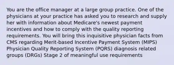 You are the office manager at a large group practice. One of the physicians at your practice has asked you to research and supply her with information about Medicare's newest payment incentives and how to comply with the quality reporting requirements. You will bring this inquisitive physician facts from CMS regarding Merit-based Incentive Payment System (MIPS) Physician Quality Reporting System (PQRS) diagnosis related groups (DRGs) Stage 2 of meaningful use requirements