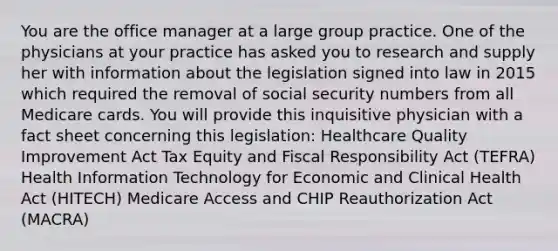 You are the office manager at a large group practice. One of the physicians at your practice has asked you to research and supply her with information about the legislation signed into law in 2015 which required the removal of social security numbers from all Medicare cards. You will provide this inquisitive physician with a fact sheet concerning this legislation: Healthcare Quality Improvement Act Tax Equity and Fiscal Responsibility Act (TEFRA) Health Information Technology for Economic and Clinical Health Act (HITECH) Medicare Access and CHIP Reauthorization Act (MACRA)