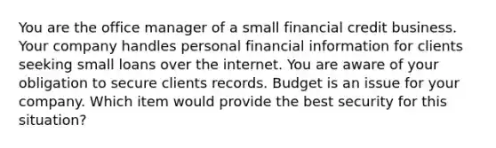 You are the office manager of a small financial credit business. Your company handles personal financial information for clients seeking small loans over the internet. You are aware of your obligation to secure clients records. Budget is an issue for your company. Which item would provide the best security for this situation?