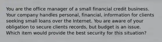 You are the office manager of a small financial credit business. Your company handles personal, financial, information for clients seeking small loans over the Internet. You are aware of your obligation to secure clients records, but budget is an issue. Which item would provide the best security for this situation?