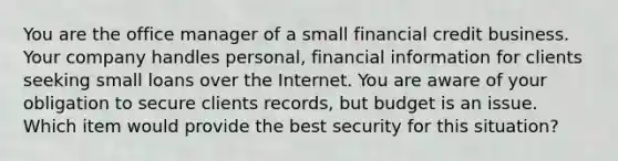 You are the office manager of a small financial credit business. Your company handles personal, financial information for clients seeking small loans over the Internet. You are aware of your obligation to secure clients records, but budget is an issue. Which item would provide the best security for this situation?