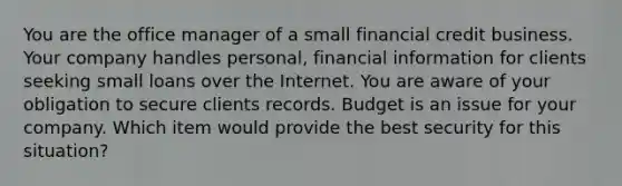 You are the office manager of a small financial credit business. Your company handles personal, financial information for clients seeking small loans over the Internet. You are aware of your obligation to secure clients records. Budget is an issue for your company. Which item would provide the best security for this situation?