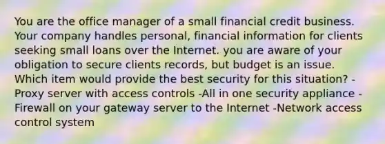 You are the office manager of a small financial credit business. Your company handles personal, financial information for clients seeking small loans over the Internet. you are aware of your obligation to secure clients records, but budget is an issue. Which item would provide the best security for this situation? -Proxy server with access controls -All in one security appliance -Firewall on your gateway server to the Internet -Network access control system