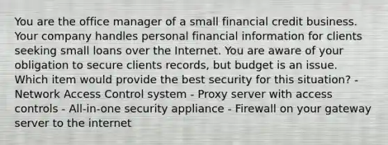 You are the office manager of a small financial credit business. Your company handles personal financial information for clients seeking small loans over the Internet. You are aware of your obligation to secure clients records, but budget is an issue. Which item would provide the best security for this situation? - Network Access Control system - Proxy server with access controls - All-in-one security appliance - Firewall on your gateway server to the internet