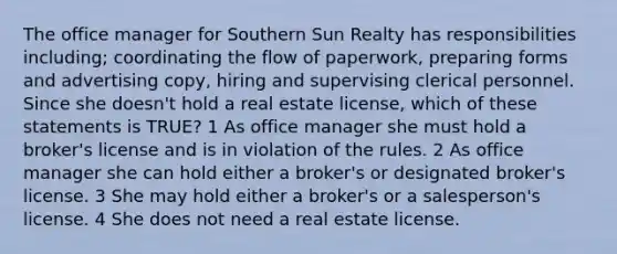 The office manager for Southern Sun Realty has responsibilities including; coordinating the flow of paperwork, preparing forms and advertising copy, hiring and supervising clerical personnel. Since she doesn't hold a real estate license, which of these statements is TRUE? 1 As office manager she must hold a broker's license and is in violation of the rules. 2 As office manager she can hold either a broker's or designated broker's license. 3 She may hold either a broker's or a salesperson's license. 4 She does not need a real estate license.