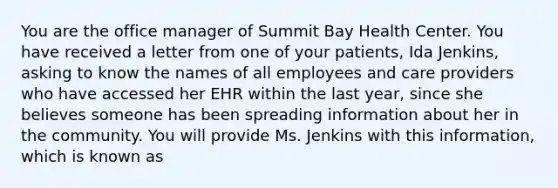 You are the office manager of Summit Bay Health Center. You have received a letter from one of your patients, Ida Jenkins, asking to know the names of all employees and care providers who have accessed her EHR within the last year, since she believes someone has been spreading information about her in the community. You will provide Ms. Jenkins with this information, which is known as