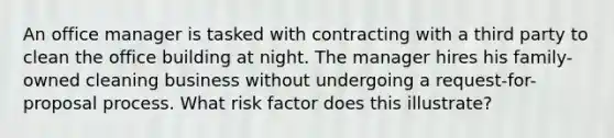 An office manager is tasked with contracting with a third party to clean the office building at night. The manager hires his family-owned cleaning business without undergoing a request-for-proposal process. What risk factor does this illustrate?