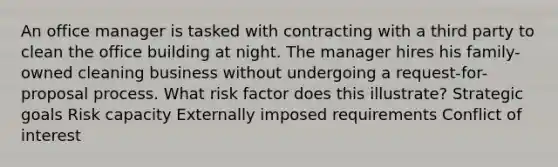 An office manager is tasked with contracting with a third party to clean the office building at night. The manager hires his family-owned cleaning business without undergoing a request-for-proposal process. What risk factor does this illustrate? Strategic goals Risk capacity Externally imposed requirements Conflict of interest