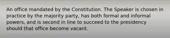 An office mandated by the Constitution. The Speaker is chosen in practice by the majority party, has both formal and informal powers, and is second in line to succeed to the presidency should that office become vacant.