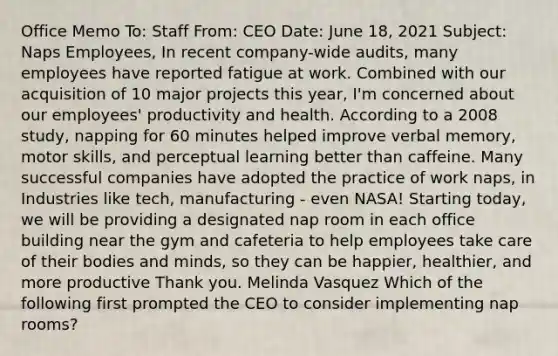 Office Memo To: Staff From: CEO Date: June 18, 2021 Subject: Naps Employees, In recent company-wide audits, many employees have reported fatigue at work. Combined with our acquisition of 10 major projects this year, I'm concerned about our employees' productivity and health. According to a 2008 study, napping for 60 minutes helped improve verbal memory, motor skills, and perceptual learning better than caffeine. Many successful companies have adopted the practice of work naps, in Industries like tech, manufacturing - even NASA! Starting today, we will be providing a designated nap room in each office building near the gym and cafeteria to help employees take care of their bodies and minds, so they can be happier, healthier, and more productive Thank you. Melinda Vasquez Which of the following first prompted the CEO to consider implementing nap rooms?