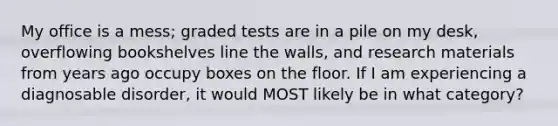 My office is a mess; graded tests are in a pile on my desk, overflowing bookshelves line the walls, and research materials from years ago occupy boxes on the floor. If I am experiencing a diagnosable disorder, it would MOST likely be in what category?