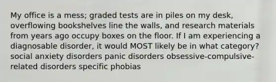 My office is a mess; graded tests are in piles on my desk, overflowing bookshelves line the walls, and research materials from years ago occupy boxes on the floor. If I am experiencing a diagnosable disorder, it would MOST likely be in what category? social anxiety disorders panic disorders obsessive-compulsive-related disorders specific phobias