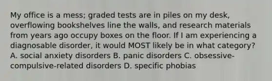 My office is a mess; graded tests are in piles on my desk, overflowing bookshelves line the walls, and research materials from years ago occupy boxes on the floor. If I am experiencing a diagnosable disorder, it would MOST likely be in what category? A. social anxiety disorders B. panic disorders C. obsessive-compulsive-related disorders D. specific phobias