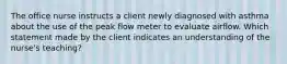 The office nurse instructs a client newly diagnosed with asthma about the use of the peak flow meter to evaluate airflow. Which statement made by the client indicates an understanding of the nurse's teaching?