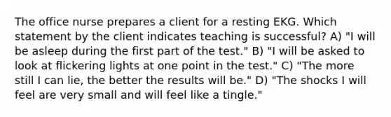 The office nurse prepares a client for a resting EKG. Which statement by the client indicates teaching is successful? A) "I will be asleep during the first part of the test." B) "I will be asked to look at flickering lights at one point in the test." C) "The more still I can lie, the better the results will be." D) "The shocks I will feel are very small and will feel like a tingle."