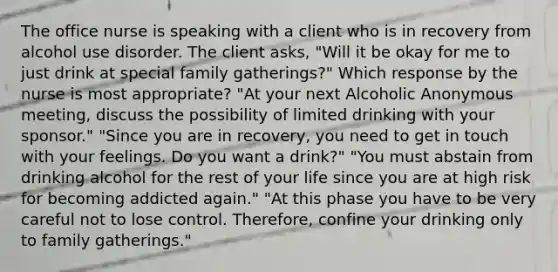 The office nurse is speaking with a client who is in recovery from alcohol use disorder. The client asks, "Will it be okay for me to just drink at special family gatherings?" Which response by the nurse is most appropriate? "At your next Alcoholic Anonymous meeting, discuss the possibility of limited drinking with your sponsor." "Since you are in recovery, you need to get in touch with your feelings. Do you want a drink?" "You must abstain from drinking alcohol for the rest of your life since you are at high risk for becoming addicted again." "At this phase you have to be very careful not to lose control. Therefore, confine your drinking only to family gatherings."