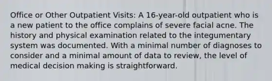 Office or Other Outpatient Visits: A 16-year-old outpatient who is a new patient to the office complains of severe facial acne. The history and physical examination related to the integumentary system was documented. With a minimal number of diagnoses to consider and a minimal amount of data to review, the level of medical decision making is straightforward.