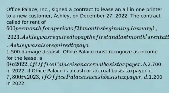 Office Palace, Inc., signed a contract to lease an all-in-one printer to a new customer, Ashley, on December 27, 2022. The contract called for rent of 600 per month for a period of 36 months beginning January 1, 2023. Ashley was required to pay the first and last month's rent at the time the lease was signed. Ashley was also required to pay a1,500 damage deposit. Office Palace must recognize as income for the lease: a.0 in 2022, if Office Palace is an accrual basis taxpayer. b.2,700 in 2022, if Office Palace is a cash or accrual basis taxpayer. c.7,800 in 2023, if Office Palace is a cash basis taxpayer. d.1,200 in 2022.