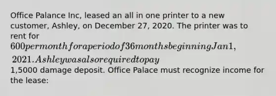 Office Palance Inc, leased an all in one printer to a new customer, Ashley, on December 27, 2020. The printer was to rent for 600 per month for a period of 36 months beginning Jan 1, 2021. Ashley was also required to pay1,5000 damage deposit. Office Palace must recognize income for the lease: